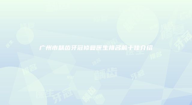 广州市龋齿牙冠修复医生排名前十佳介绍