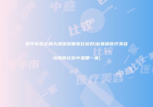 四平市矫正朝天鼻医院哪家比较好(赵素霞医疗美容诊所你比较中意哪一家)