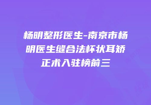 杨明整形医生-南京市杨明医生缝合法杯状耳矫正术入驻榜前三