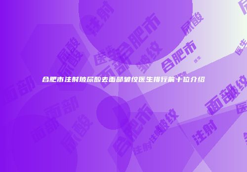 合肥市注射玻尿酸去面部皱纹医生排行前十位介绍