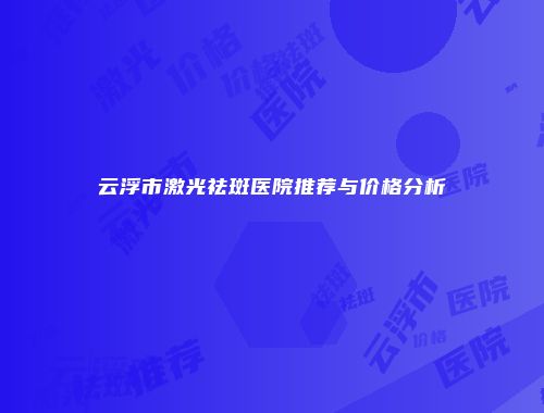 云浮市激光祛斑医院推荐与价格分析