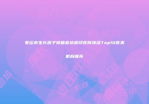 枣庄市生长因子修复痘坑痘印医院排名Top10医美机构推荐