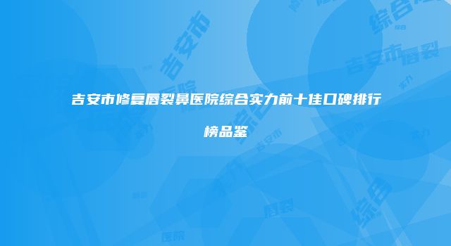 吉安市修复唇裂鼻医院综合实力前十佳口碑排行榜品鉴