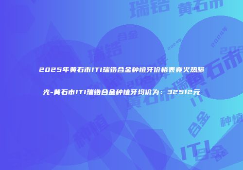 2025年黄石市ITI瑞锆合金种植牙价格表竟火热曝光-黄石市ITI瑞锆合金种植牙均价为：32512元