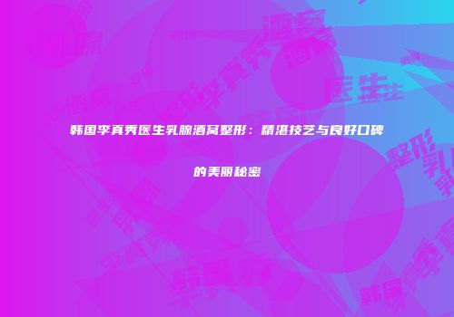 韩国李真秀医生乳腺酒窝整形：精湛技艺与良好口碑的美丽秘密