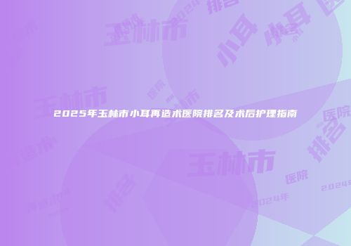 2025年玉林市小耳再造术医院排名及术后护理指南