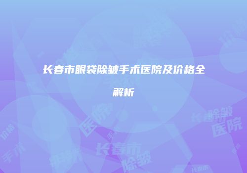 长春市眼袋除皱手术医院及价格全解析