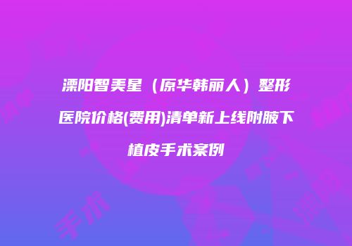 溧阳智美星（原华韩丽人）整形医院价格(费用)清单新上线附腋下植皮手术案例