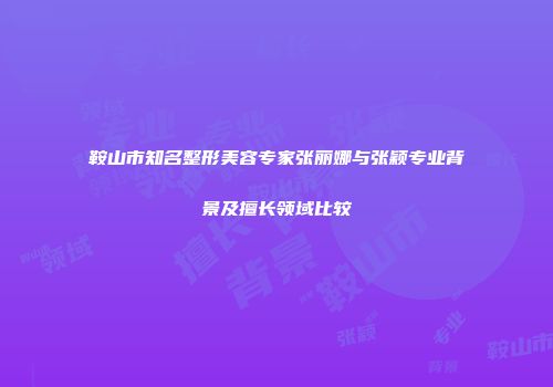 鞍山市知名整形美容专家张丽娜与张颖专业背景及擅长领域比较