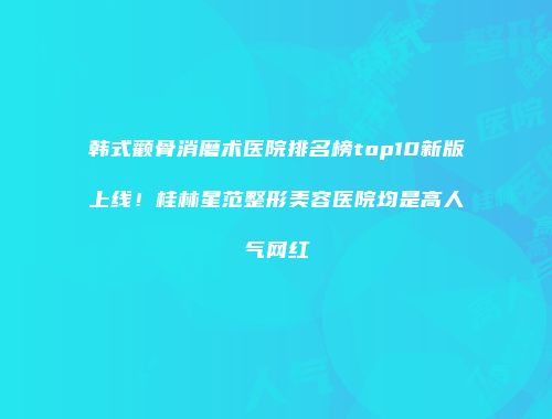 韩式颧骨消磨术医院排名榜top10新版上线！桂林星范整形美容医院均是高人气网红