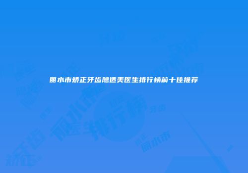 丽水市矫正牙齿隐适美医生排行榜前十佳推荐