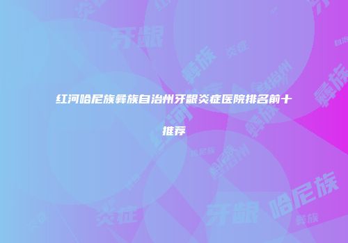 红河哈尼族彝族自治州牙龈炎症医院排名前十推荐