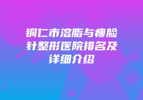 铜仁市溶脂与瘦脸针整形医院排名及详细介绍