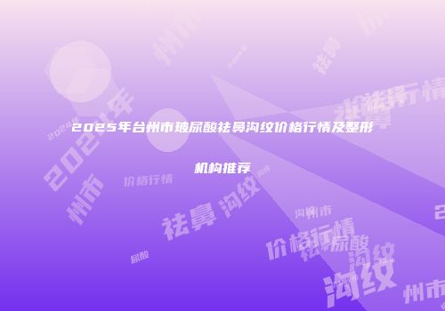 2025年台州市玻尿酸祛鼻沟纹价格行情及整形机构推荐