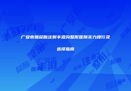 广安市玻尿酸注射丰泪沟整形医院实力排行及选择指南