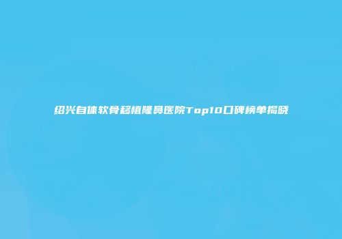 绍兴自体软骨移植隆鼻医院Top10口碑榜单揭晓