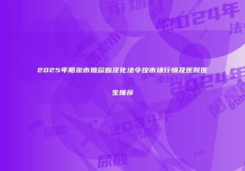 2025年阳泉市玻尿酸淡化法令纹市场行情及医院医生推荐