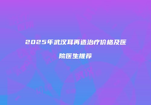 2025年武汉耳再造治疗价格及医院医生推荐