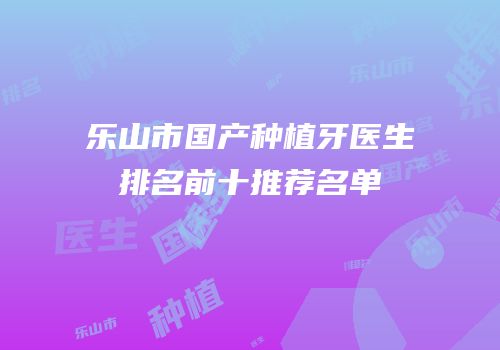 乐山市国产种植牙医生排名前十推荐名单