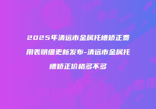 2025年清远市金属托槽矫正费用表明细更新发布-清远市金属托槽矫正价格多不多