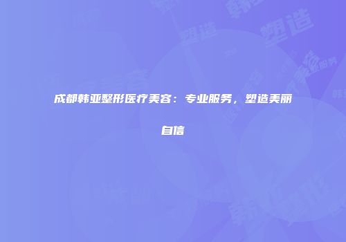 成都韩亚整形医疗美容：专业服务，塑造美丽自信