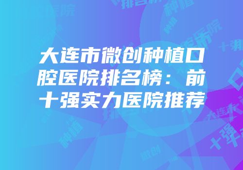 大连市微创种植口腔医院排名榜：前十强实力医院推荐