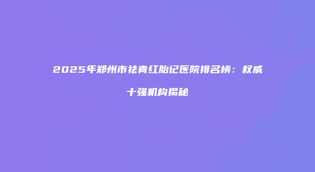 2025年郑州市祛青红胎记医院排名榜：权威十强机构揭秘