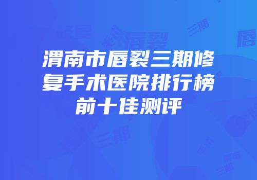 渭南市唇裂三期修复手术医院排行榜前十佳测评