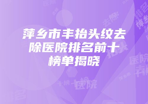 萍乡市丰抬头纹去除医院排名前十榜单揭晓