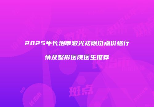 2025年长治市激光祛除斑点价格行情及整形医院医生推荐