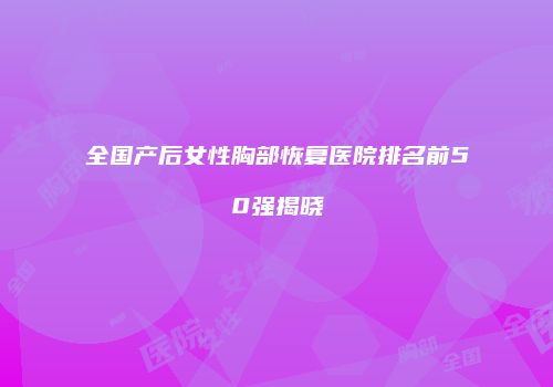 全国产后女性胸部恢复医院排名前50强揭晓
