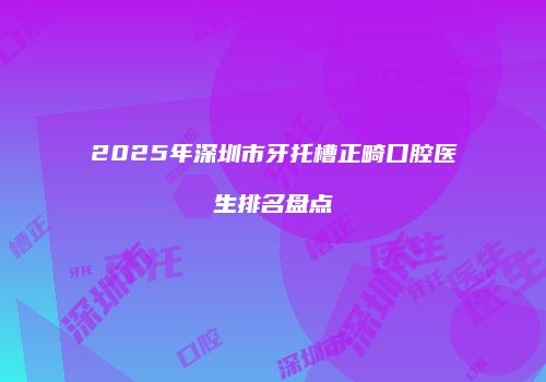 2025年深圳市牙托槽正畸口腔医生排名盘点