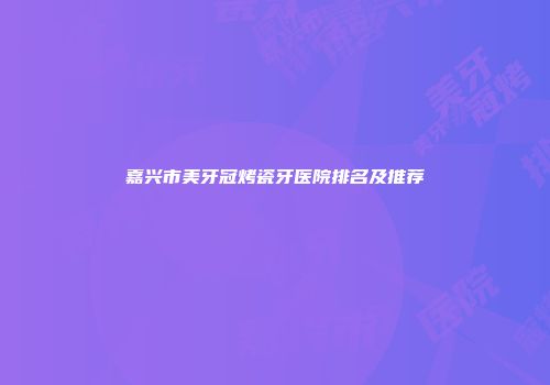 嘉兴市美牙冠烤瓷牙医院排名及推荐