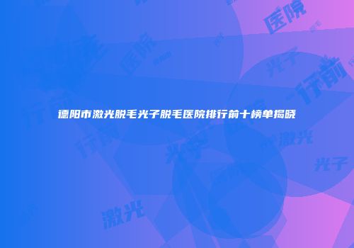 德阳市激光脱毛光子脱毛医院排行前十榜单揭晓