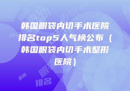 韩国眼袋内切手术医院排名top5人气榜公布（韩国眼袋内切手术整形医院）