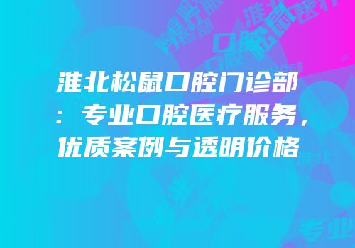 淮北松鼠口腔门诊部：专业口腔医疗服务，优质案例与透明价格