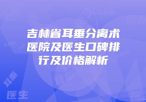 吉林省耳垂分离术医院及医生口碑排行及价格解析