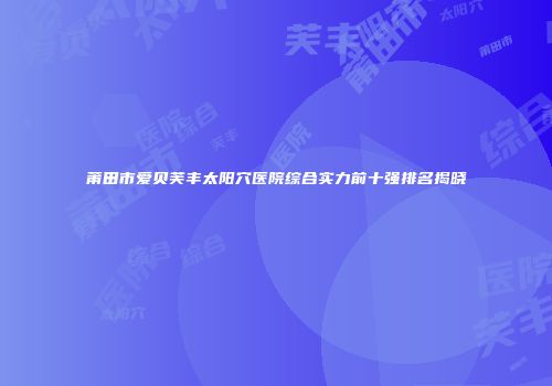莆田市爱贝芙丰太阳穴医院综合实力前十强排名揭晓