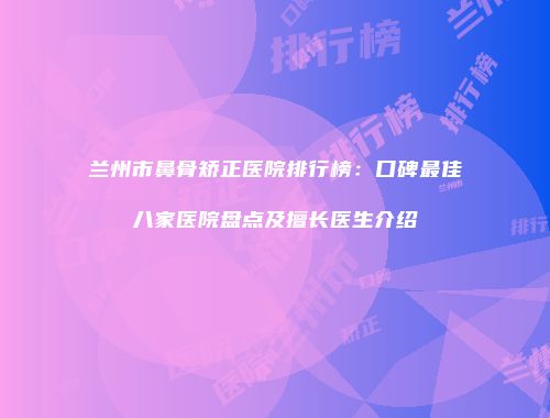 兰州市鼻骨矫正医院排行榜：口碑最佳八家医院盘点及擅长医生介绍