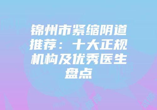 锦州市紧缩阴道推荐：十大正规机构及优秀医生盘点