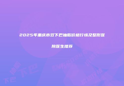 2025年重庆市双下巴抽脂价格行情及整形医院医生推荐