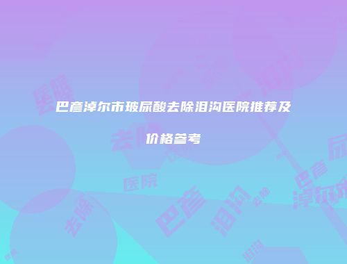 巴彦淖尔市玻尿酸去除泪沟医院推荐及价格参考