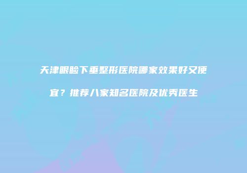 天津眼睑下垂整形医院哪家效果好又便宜？推荐八家知名医院及优秀医生