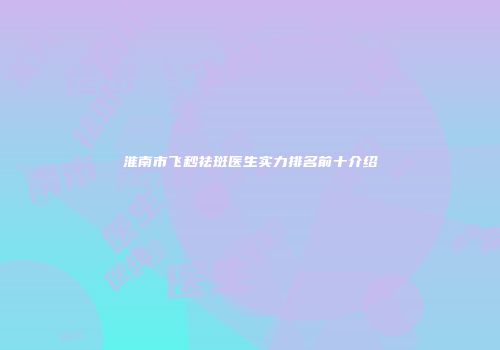 淮南市飞秒祛斑医生实力排名前十介绍