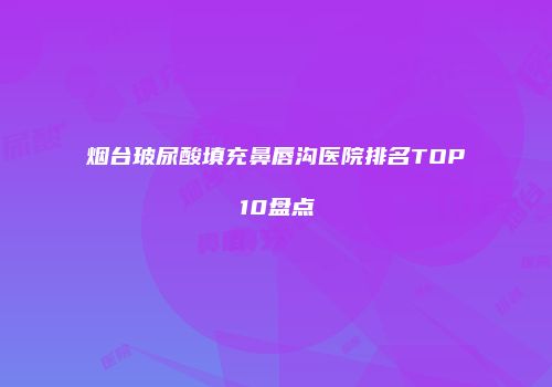 烟台玻尿酸填充鼻唇沟医院排名TOP10盘点