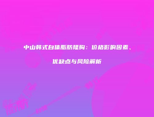 中山韩式自体脂肪隆胸：价格影响因素、优缺点与风险解析