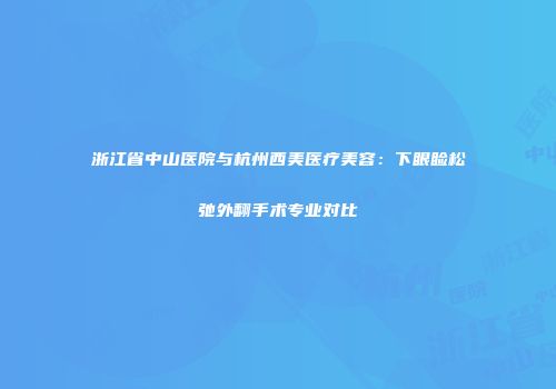 浙江省中山医院与杭州西美医疗美容：下眼睑松弛外翻手术专业对比