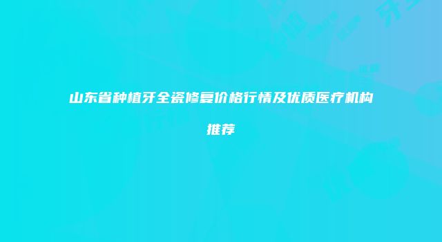 山东省种植牙全瓷修复价格行情及优质医疗机构推荐