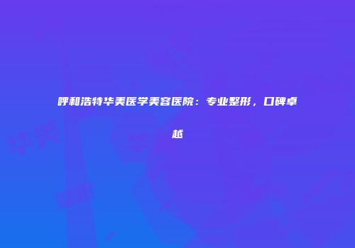 呼和浩特华美医学美容医院：专业整形，口碑卓越