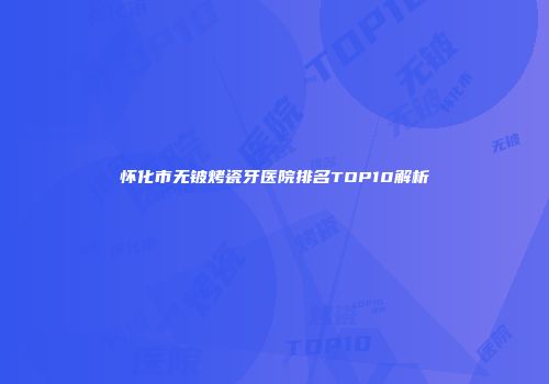 怀化市无铍烤瓷牙医院排名TOP10解析